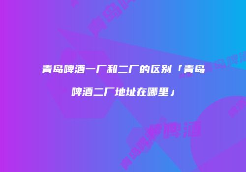 青岛啤酒一厂和二厂的区别「青岛啤酒二厂地址在哪里」