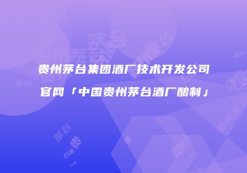 贵州茅台集团酒厂技术开发公司官网「中国贵州茅台酒厂酿制」