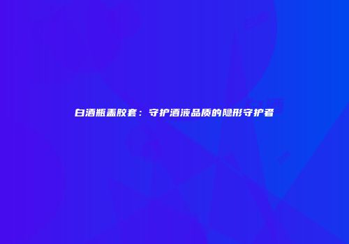 白酒瓶盖胶套：守护酒液品质的隐形守护者