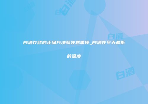 白酒存储的正确方法和注意事项_白酒在冬天最低的温度