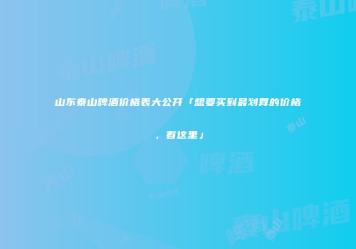 山东泰山啤酒价格表大公开「想要买到最划算的价格，看这里」