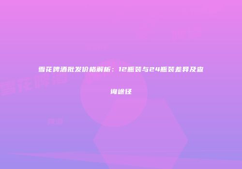 雪花啤酒批发价格解析：12瓶装与24瓶装差异及查询途径