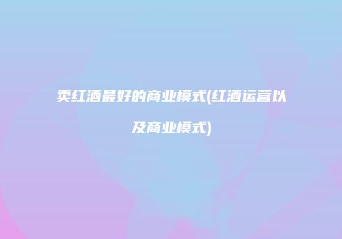 卖红酒最好的商业模式(红酒运营以及商业模式)