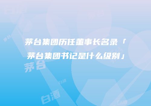 茅台集团历任董事长名录「茅台集团书记是什么级别」