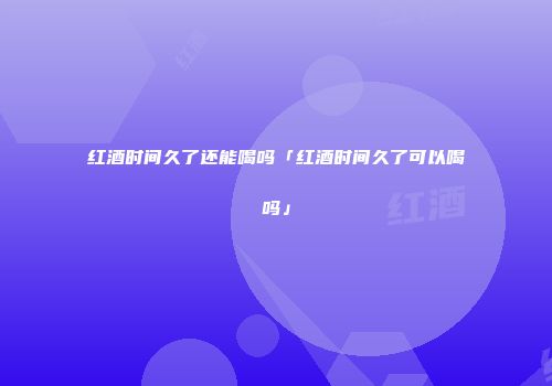 红酒时间久了还能喝吗「红酒时间久了可以喝吗」