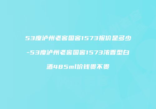 53度泸州老窖国窖1573报价是多少-53度泸州老窖国窖1573浓香型白酒485ml价钱贵不贵