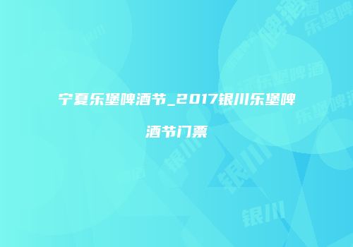 宁夏乐堡啤酒节_2017银川乐堡啤酒节门票
