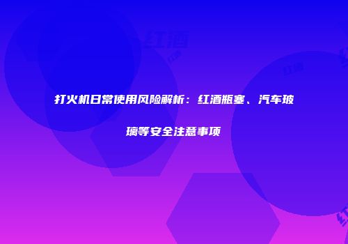打火机日常使用风险解析：红酒瓶塞、汽车玻璃等安全注意事项
