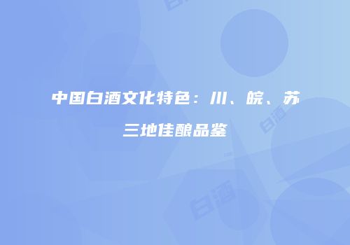 中国白酒文化特色：川、皖、苏三地佳酿品鉴