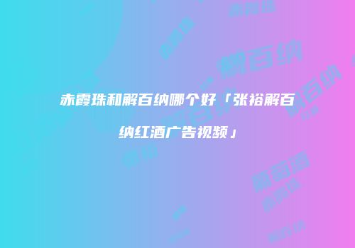 赤霞珠和解百纳哪个好「张裕解百纳红酒广告视频」
