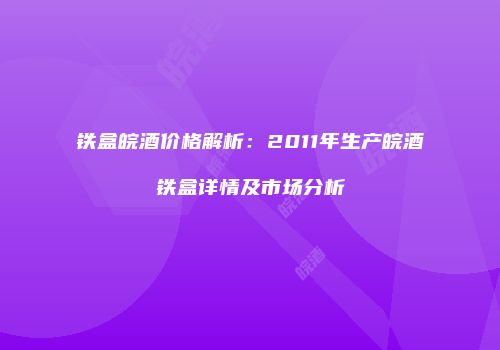 铁盒皖酒价格解析：2011年生产皖酒铁盒详情及市场分析