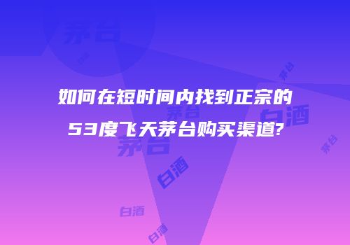如何在短时间内找到正宗的53度飞天茅台购买渠道?