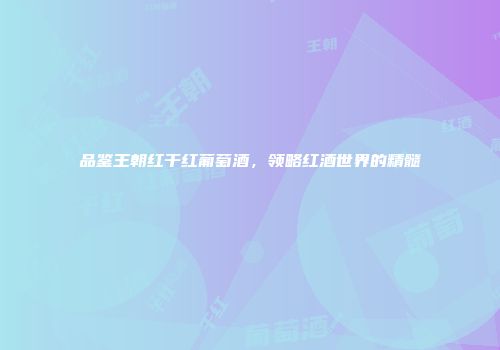 品鉴王朝红干红葡萄酒，领略红酒世界的精髓