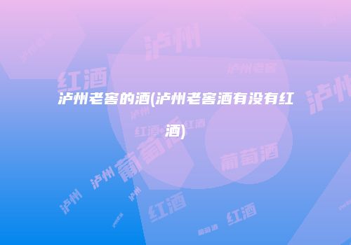 泸州老窖的酒(泸州老窖酒有没有红酒)