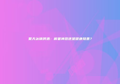 夏天冰镇啤酒：解暑神器还是健康隐患？