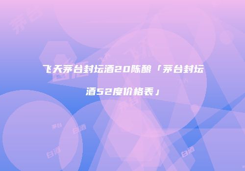 飞天茅台封坛酒20陈酿「茅台封坛酒52度价格表」