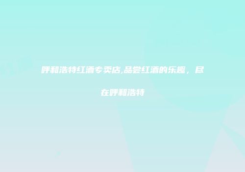 呼和浩特红酒专卖店,品尝红酒的乐趣，尽在呼和浩特