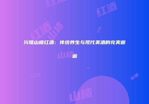 兴隆山楂红酒：传统养生与现代美酒的完美邂逅