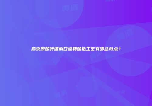 燕京原酿啤酒的口感和酿造工艺有哪些特点？