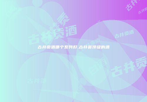 古井贡酒哪个系列好,古井最顶级的酒