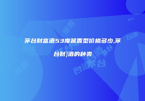 茅台财富酒53度酱香型价格多少,茅台财}酒的种类