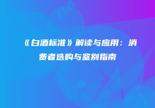 《白酒标准》解读与应用：消费者选购与鉴别指南