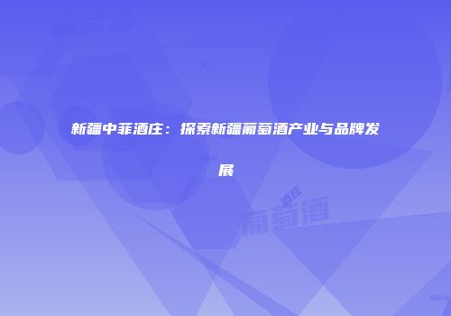 新疆中菲酒庄：探索新疆葡萄酒产业与品牌发展