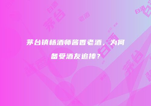 茅台镇杨酒师酱香老酒，为何备受酒友追捧？