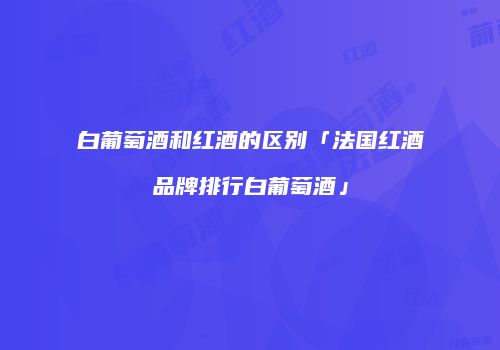 白葡萄酒和红酒的区别「法国红酒品牌排行白葡萄酒」