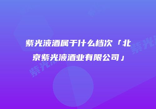 紫光液酒属于什么档次「北京紫光液酒业有限公司」