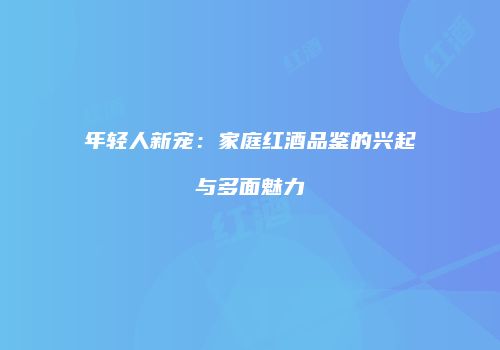 年轻人新宠：家庭红酒品鉴的兴起与多面魅力