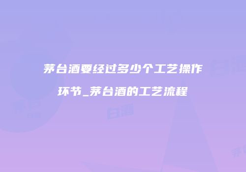 茅台酒要经过多少个工艺操作环节_茅台酒的工艺流程