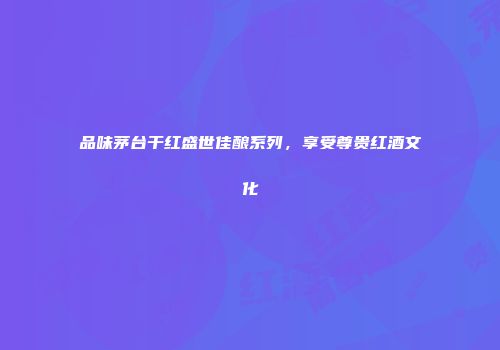 品味茅台干红盛世佳酿系列，享受尊贵红酒文化