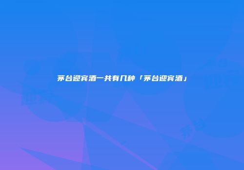 茅台迎宾酒一共有几种「茅台迎宾酒」