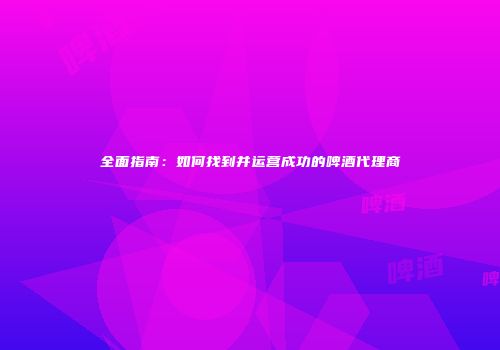 全面指南：如何找到并运营成功的啤酒代理商