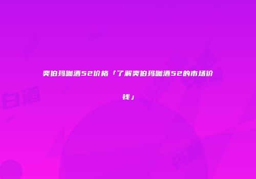 奕伯玛咖酒52价格「了解奕伯玛咖酒52的市场价钱」