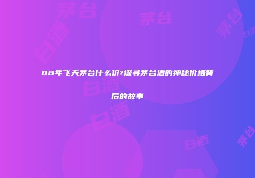 08年飞天茅台什么价?探寻茅台酒的神秘价格背后的故事