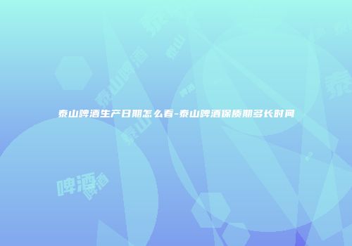 泰山啤酒生产日期怎么看-泰山啤酒保质期多长时间