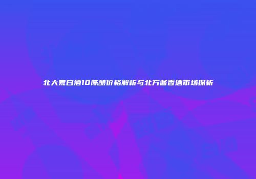 北大荒白酒10陈酿价格解析与北方酱香酒市场探析
