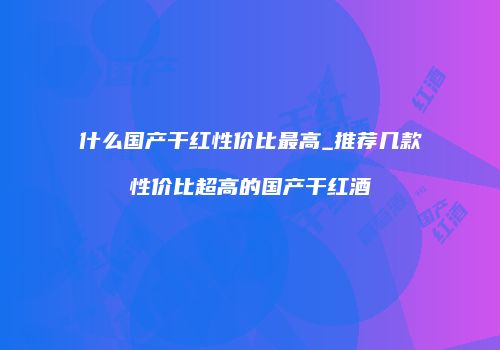 什么国产干红性价比最高_推荐几款性价比超高的国产干红酒
