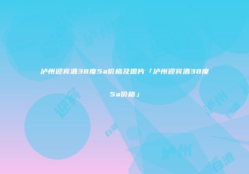 泸州迎宾酒38度5a价格及图片「泸州迎宾酒38度5a价格」