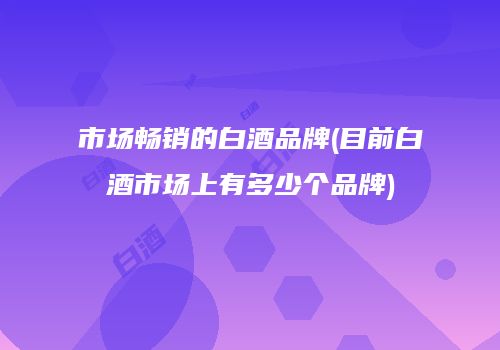市场畅销的白酒品牌(目前白酒市场上有多少个品牌)