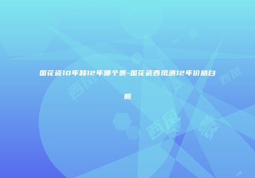 国花瓷10年和12年哪个贵-国花瓷西凤酒12年价格白瓶