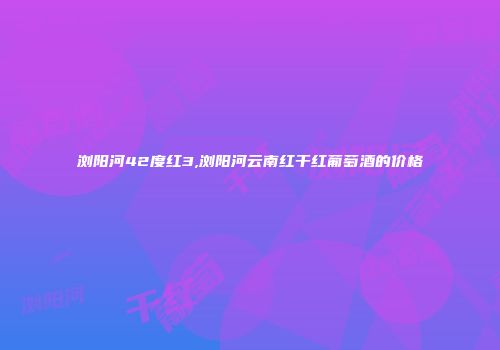 浏阳河42度红3,浏阳河云南红干红葡萄酒的价格