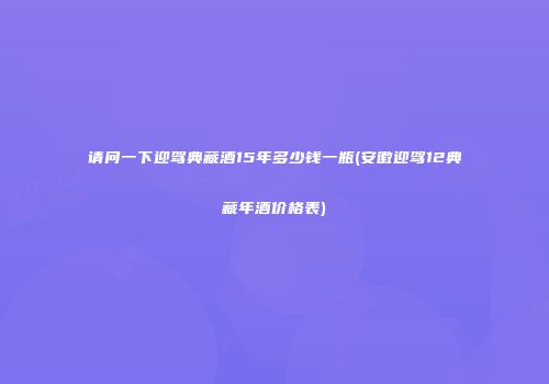 请问一下迎驾典藏酒15年多少钱一瓶(安徽迎驾12典藏年酒价格表)