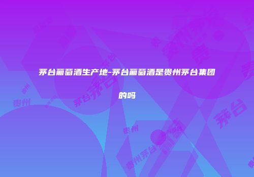 茅台葡萄酒生产地-茅台葡萄酒是贵州茅台集团的吗