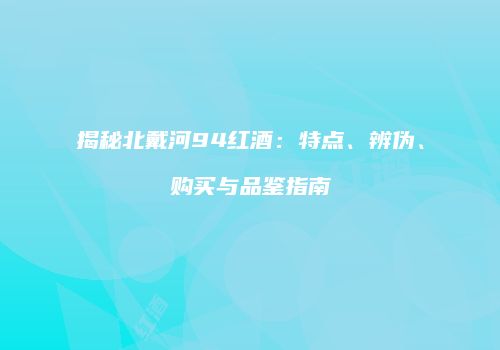 揭秘北戴河94红酒：特点、辨伪、购买与品鉴指南