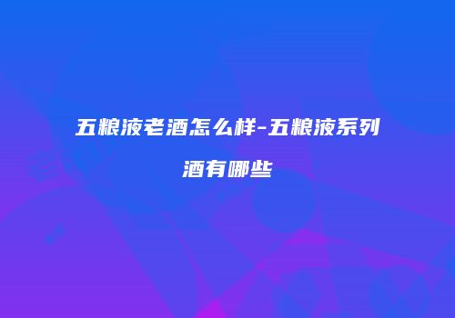 五粮液老酒怎么样-五粮液系列酒有哪些
