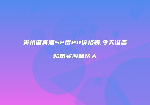 贵州国宾酒52度20价格表,今天准备超市买四箱送人