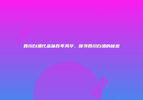 四川白酒代品味百年风华，探寻四川白酒的秘密